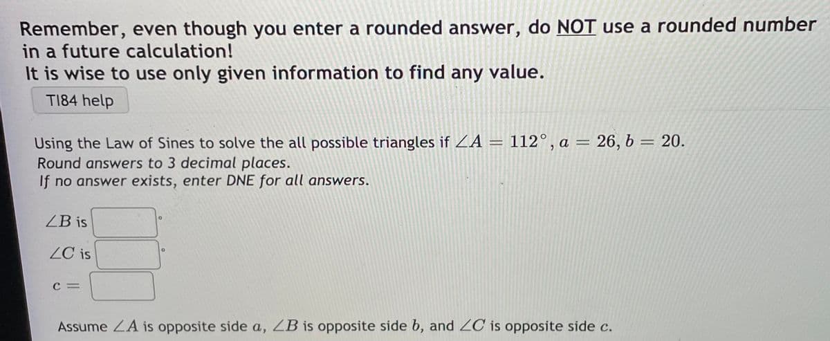 Remember, even though you enter a rounded answer, do NOT use a rounded number
in a future calculation!
It is wise to use only given information to find any value.
T184 help
Using the Law of Sines to solve the all possible triangles if ZA = 112°, a = 26, b = 20.
Round answers to 3 decimal places.
If no answer exists, enter DNE for all answers.
%3D
ZB is
ZC is
C =
Assume ZA is opposite side a, ZB is opposite side b, and ZC is opposite side c.
