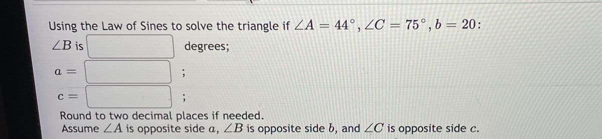 Using the Law of Sines to solve the triangle if ZA = 44°, ZC = 75°, b = 20:
ZB is
degrees;
C =
Round to two decimal places if needed.
Assume ZA is opposite side a, ZB is opposite side b, and ZC is opposite side c.
