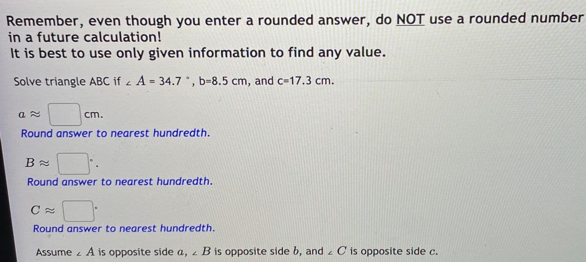 Remember, even though you enter a rounded answer, do NOT use a rounded number
in a future calculation!
It is best to use only given information to find any value.
Solve triangle ABC if z A = 34.7 °, b=8.5 cm, and c3D17.3 cm.
cm.
Round answer to nearest hundredth.
Round answer to nearest hundredth.
Round answer to nearest hundredth.
Assume z A is opposite side a, z
B is opposite side b, and z C is opposite side c.
