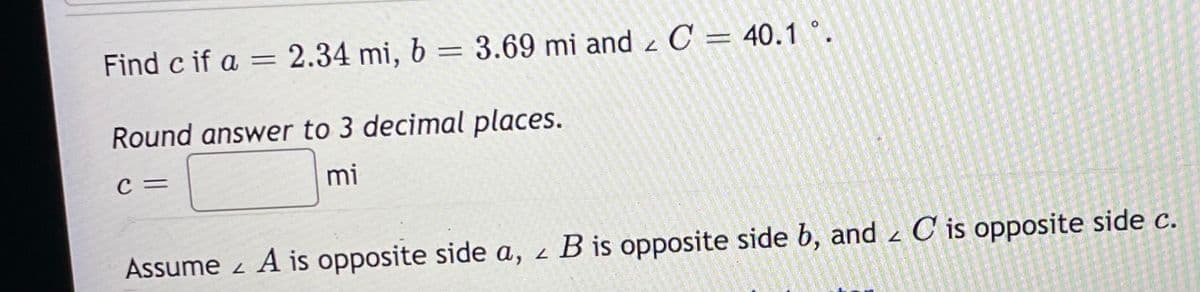 Find c if a = 2.34 mi, 6 = 3.69 mi and z C = 40.1 °.
%3D
Round answer to 3 decimal places.
C =
mi
Assume z A is opposite side a, z B is opposite side b, and z C is opposite side c.
