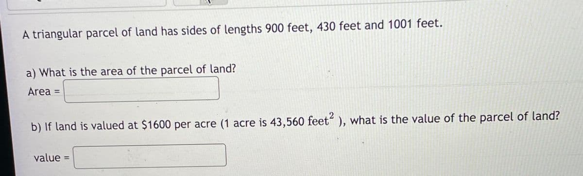 A triangular parcel of land has sides of lengths 900 feet, 430 feet and 1001 feet.
a) What is the area of the parcel of land?
Area =
%3D
b) If land is valued at $1600 per acre (1 acre is 43,560 feet“ ), what is the value of the parcel of land?
value =
