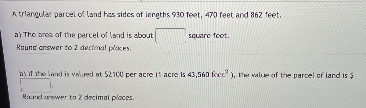 A triangular parcel of land has sides of lengths 930 feet, 470 feet and 862 feet.
a) The area of the parcel of land is about
square feet.
Round answer to 2 decimal places.
b) If the land is valued at $2100 per acre (1 acre is 43,560 feet“ ), the value of the parcel of land is $
Round answer to 2 decimal places.
