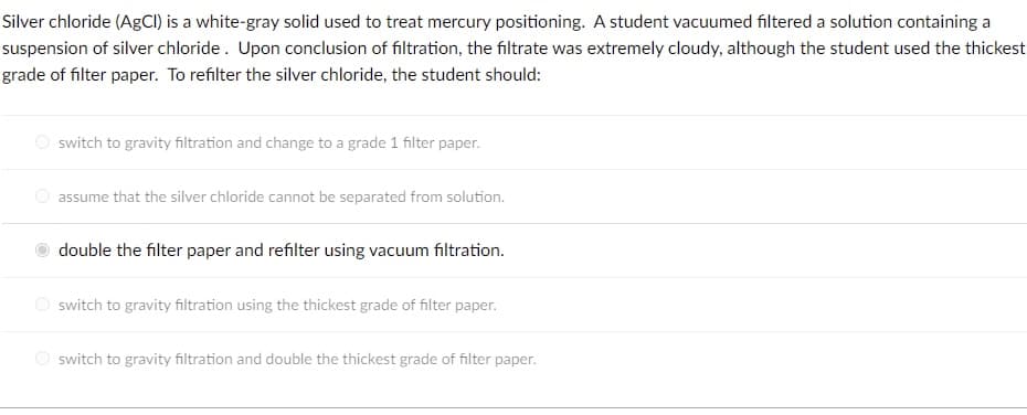 Silver chloride (AgCI) is a white-gray solid used to treat mercury positioning. A student vacuumed filtered a solution containing a
suspension of silver chloride. Upon conclusion of filtration, the filtrate was extremely cloudy, although the student used the thickest
grade of filter paper. To refilter the silver chloride, the student should:
O switch to gravity filtration and change to a grade 1 filter paper.
assume that the silver chloride cannot be separated from solution.
double the filter paper and refilter using vacuum filtration.
O switch to gravity filtration using the thickest grade of filter paper.
O switch to gravity filtration and double the thickest grade of filter paper.
