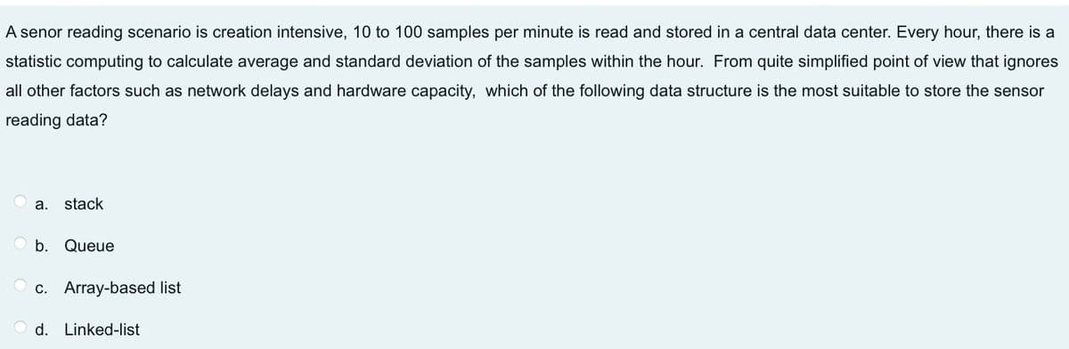 A senor reading scenario is creation intensive, 10 to 100 samples per minute is read and stored in a central data center. Every hour, there is a
statistic computing to calculate average and standard deviation of the samples within the hour. From quite simplified point of view that ignores
all other factors such as network delays and hardware capacity, which of the following data structure is the most suitable to store the sensor
reading data?
а.
stack
O b. Queue
c. Array-based list
d. Linked-list
