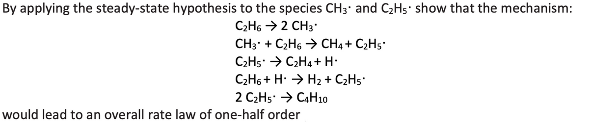 By applying the steady-state hypothesis to the species CH3' and C2H5' show that the mechanism:
C2H6 > 2 CH3
CH3* + C2H6 → CH4+ C2H5'
C2H5: → C2H4+ H•
C2H6 + H. → H2 + C2H5'
2 C2H5' → C4H10
would lead to an overall rate law of one-half order
