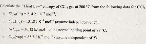 Calculate the "Third Law" entropy of CCI4 gas at 200 °C from the following data for CCI4-
o S298(liq) = 214.2 JK' mol:
o Cp,m(liq) = 131.8 J K mol
(assume independent of T);
o AHvap.m = 30.12 kJ mol at the normal boiling point of 77 °C;
o Cp.m(vap) = 83.7 JK mol (assume independent of 7).
