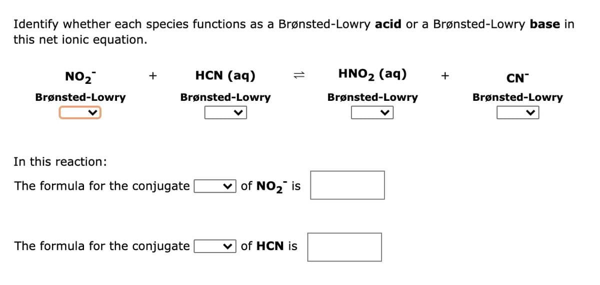 Identify whether each species functions as a Brønsted-Lowry acid or a Brønsted-Lowry base in
this net ionic equation.
NO2
HCN (aq)
HNO2 (aq)
+
+
CN
Brønsted-Lowry
Brønsted-Lowry
Brønsted-Lowry
Brønsted-Lowry
In this reaction:
The formula for the conjugate
of NO2 is
The formula for the conjugate
of HCN is
