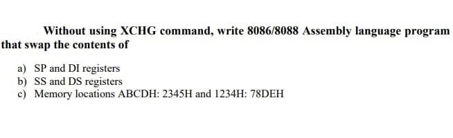 Without using XCHG command, write 8086/8088 Assembly language program
that swap the contents of
a) SP and DI registers
b) SS and DS registers
c) Memory locations ABCDH: 2345H and 1234H: 78DEH
