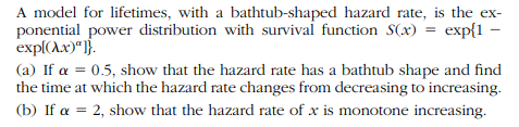 A model for lifetimes, with a bathtub-shaped hazard rate, is the ex-
ponential power distribution with survivai function S(x) = exp{1
exp((A.x)"]}.
–
(a) If a = 0.5, show that the hazard rate has a bathtub shape and find
the time at which the hazard rate changes from decreasing to increasing.
(b) If a = 2, show that the hazard rate of x is monotone increasing.
