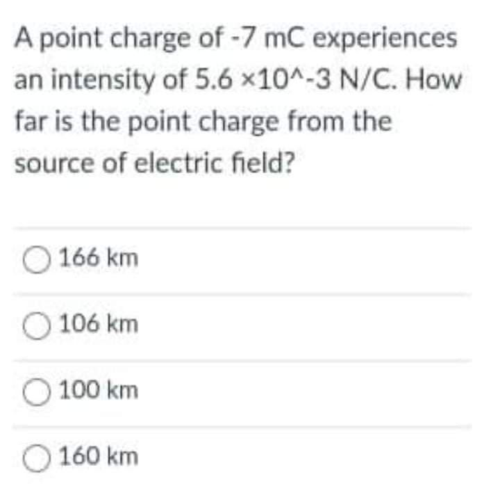 A point charge of -7 mC experiences
an intensity of 5.6 x10^-3 N/C. How
far is the point charge from the
source of electric field?
166 km
106 km
100 km
160 km
