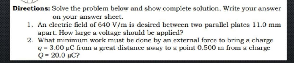 Directions: Solve the problem below and show complete solution. Write your answer
on your answer sheet.
1. An electric field of 640 V/m is desired between two parallel plates 11.0 mm
apart. How large a voltage should be applied?
2. What minimum work must be done by an external force to bring a charge
q = 3.00 µC from a great distance away to a point 0.500 m from a charge
Q = 20.0 µC?
