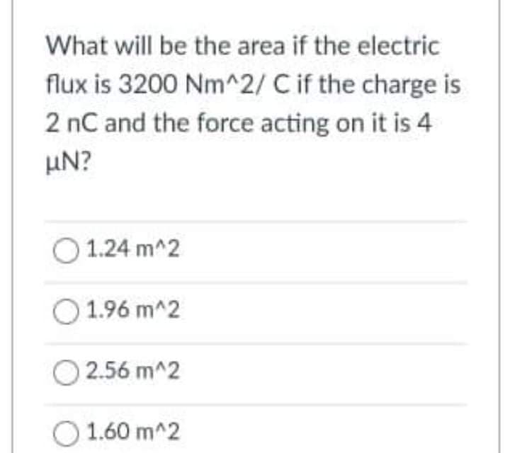 What will be the area if the electric
flux is 3200 Nm^2/ C if the charge is
2 nC and the force acting on it is 4
µN?
O 1.24 m^2
1.96 m^2
O 2.56 m^2
1.60 m^2
