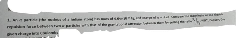 1. An a particle (the nucleus of a helium atom) has mass of 6.64x107 kg and charge of q = +2e. Compare the magnitude of the electric
repulsion force between two a particles with that of the gravitational attraction between them by getting the ratio
HINT: Convert the
given charge into Coulombs
