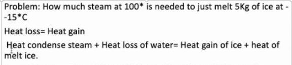 Problem: How much steam at 100* is needed to just melt 5Kg of ice at -
-15*C
Heat loss= Heat gain
Heat condense steam + Heat loss of water= Heat gain of ice + heat of
melt ice.
