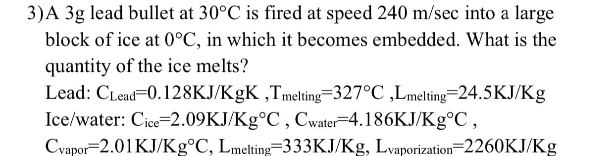 3)A 3g lead bullet at 30°C is fired at speed 240 m/sec into a large
block of ice at 0°C, in which it becomes embedded. What is the
quantity of the ice melts?
Lead: CLead=0.128KJ/KgK ,Tmelting=327°C ,Lmelting=24.5KJ/Kg
Ice/water: Cice=2.09KJ/Kg°C , Cwater=4.186KJ/Kg°C,
Cvapor=2.01KJ/Kg°C, Lmelting=333KJ/Kg, Lvaporization=2260KJ/Kg

