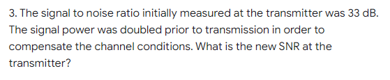 3. The signal to noise ratio initially measured at the transmitter was 33 dB.
The signal power was doubled prior to transmission in order to
compensate the channel conditions. What is the new SNR at the
transmitter?
