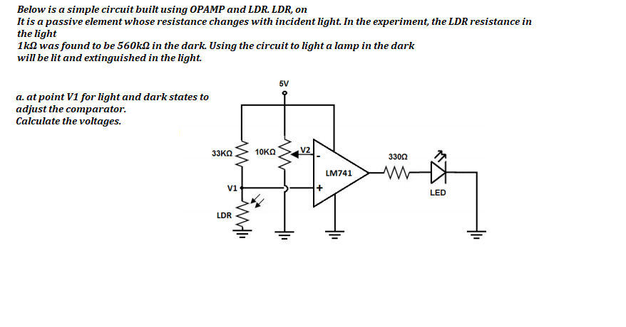 Below is a simple circuit built using OPAMP and LDR. LDR, on
It is a passive element whose resistance changes with incident light. In the experiment, the LDR resistance in
the light
1kn was found to be 560kN in the dark. Using the circuit to light a lamp in the dark
will be lit and extinguished in the light.
5V
a. at point V1 for light and dark states to
adjust the comparator.
Calculate the voltages.
33KO
10KΩ
V2
3302
LM741
V1
LED
LDR
