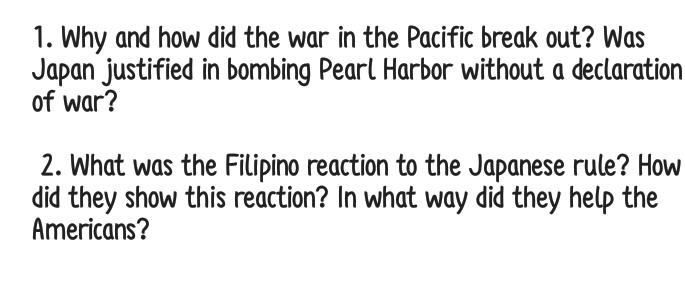 1. Why and how did the war in the Pacific break out? Was
Japan justified in bombing Pearl Harbor without a declaration
of war?
2. What was the Filipino reaction to the Japanese rule? How
did they show this reaction? In what way did they help the
Americans?
