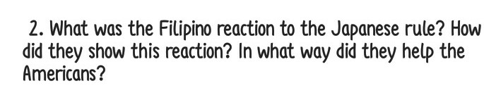 2. What was the Filipino reaction to the Japanese rule? How
did they show this reaction? In what way did they help the
Americans?
