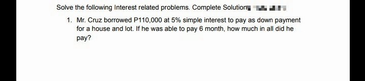 Solve the following Interest related problems. Complete Solutiony
1. Mr. Cruz borrowed P110,000 at 5% simple interest to pay as down payment
for a house and lot. If he was able to pay 6 month, how much in all did he
pay?
