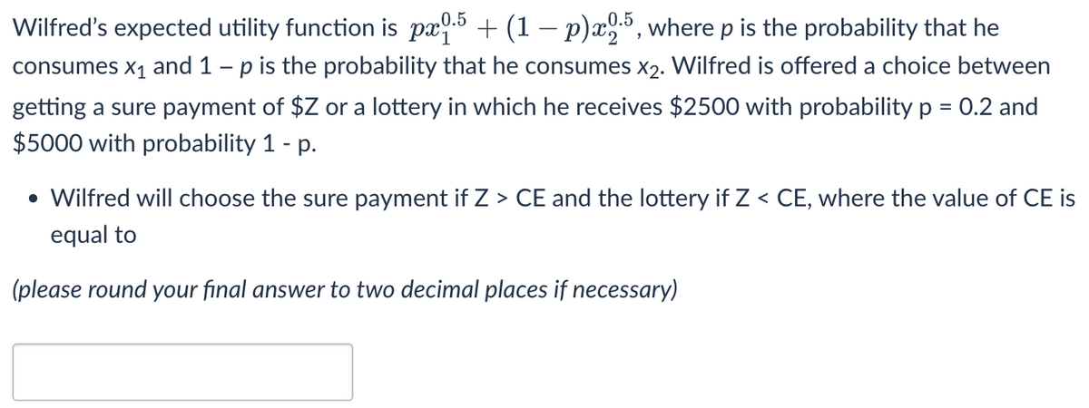 0.5
Wilfred's expected utility function is px5 + (1– p)x³, where p is the probability that he
consumes x1 and 1 – p is the probability that he consumes x2. Wilfred is offered a choice between
getting a sure payment of $Z or a lottery in which he receives $2500 with probability p = 0.2 and
$5000 with probability 1 - p.
%3D
• Wilfred will choose the sure payment if Z > CE and the lottery if Z < CE, where the value of CE is
equal to
(please round your final answer to two decimal places if necessary)
