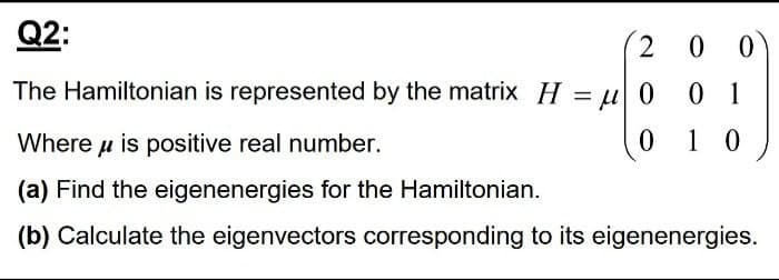 Q2:
0 0
The Hamiltonian is represented by the matrix H = u 0
0 1
%3|
Where u is positive real number.
0 1 0
(a) Find the eigenenergies for the Hamiltonian.
(b) Calculate the eigenvectors corresponding to its eigenenergies.
