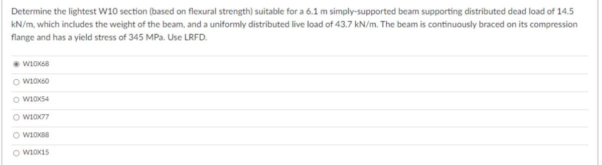 Determine the lightest W10 section (based on flexural strength) suitable for a 6.1 m simply-supported beam supporting distributed dead load of 14.5
kN/m, which includes the weight of the beam, and a uniformly distributed live load of 43.7 kN/m. The beam is continuously braced on its compression
flange and has a yield stress of 345 MPa. Use LRFD.
ⒸW10x68
O W10X60
O W10X54
O W10X77
O W10X88
O W10X15