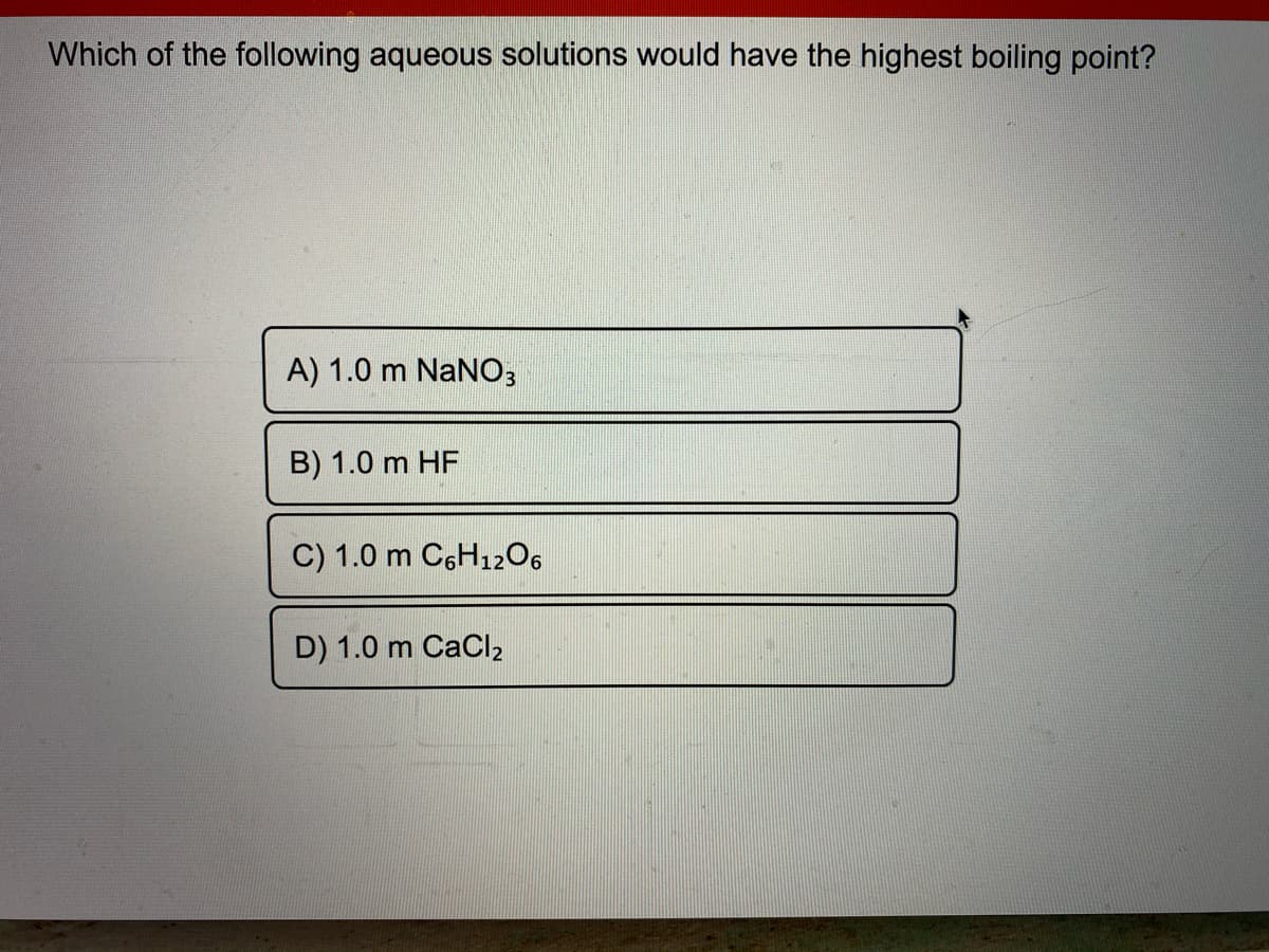 Which of the following aqueous solutions would have the highest boiling point?
A) 1.0 m NaNO3
B) 1.0 m HF
C) 1.0 m C6H1206
D) 1.0 m CaCl2
