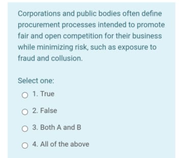 Corporations and public bodies often define
procurement processes intended to promote
fair and open competition for their business
while minimizing risk, such as exposure to
fraud and collusion.
Select one:
O 1. True
O 2. False
O 3. Both A and B
O 4. All of the above
