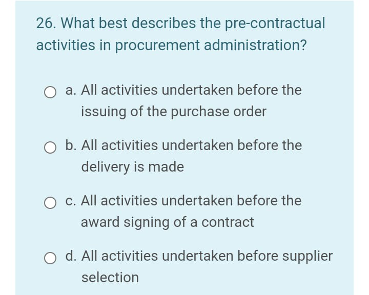 26. What best describes the pre-contractual
activities in procurement administration?
a. All activities undertaken before the
issuing of the purchase order
O b. All activities undertaken before the
delivery is made
c. All activities undertaken before the
award signing of a contract
d. All activities undertaken before supplier
selection
