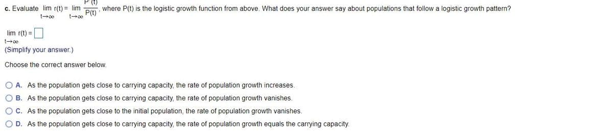 P'(t)
c. Evaluate lim r(t) = lim
P(t)
where P(t) is the logistic growth function from above. What does your answer say about populations that follow a logistic growth pattern?
t00
t00
lim r(t) =
t00
(Simplify your answer.)
Choose the correct answer below.
O A. As the population gets close to carrying capacity, the rate of population growth increases.
O B. As the population gets close to carrying capacity, the rate of population growth vanishes.
O C. As the population gets close to the initial population, the rate of population growth vanishes.
O D. As the population gets close to carrying capacity, the rate of population growth equals the carrying capacity.
