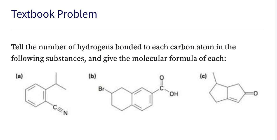 Textbook Problem
Tell the number of hydrogens bonded to each carbon atom in the
following substances, and give the molecular formula of each:
(c)
(b)
(a)
Br
он
CEN
