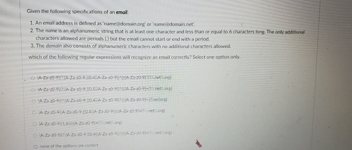 Given the following specifications of an email:
1. An email address is defined as 'name@domain.org' or 'name@domain.net'.
2. The name is an alphanumeric string that is at least one character and less than or equal to 6 characters long. The only additional
characters allowed are periods (.) but the email cannot start or end with a period.
3. The domain also consists of alphanumeric characters with no additional characters allowed.
which of the following regular expressions will recognize an email correctly? Select one option only.
O [A-Za-z0-91(?:[A-Za-z0-9.][0,4}[A-Za-z0-9])?@[A-Za-z0-9](?:\net \org)
O [A-Za-z0-9](?:[A-Za-z0-9.1{0,5}[A-Za-z0-9])?@IA-Za-z0-91+(?:\.net\.org)
O IA-Za-z0-9](?:[A-Za-z0-9.1{0,4][A-Za-z0-9])?@IA-Za-z0-91+ (?:netorg)
O IA-Za-z0-9]|A-Za-z0-9.1[0.4}[A-Za-z0-9]@IA-Za-z0-9]=(?:\.net \.org)
O (A-Za-z0-9|(1.6}@IA-Za-z0-9]+(?:\.net|\.org)
O IA-Za-z0-9](?:(A-Za-z0-9.1[0.4)|A-Za-z0-9])?@lA Za-z0-9]+(?:\.net|\.org)-
O none of the options are correct
