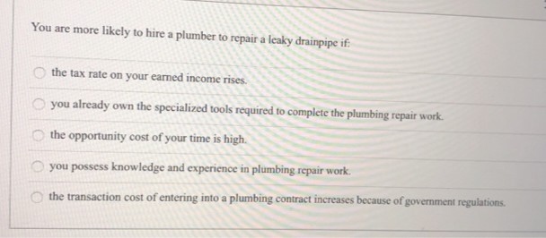 You are more likely to hire a plumber to repair a leaky drainpipe if:
0000
the tax rate on your earned income rises.
you already own the specialized tools required to complete the plumbing repair work.
the opportunity cost of your time is high.
you possess knowledge and experience in plumbing repair work.
the transaction cost of entering into a plumbing contract increases because of government regulations.
