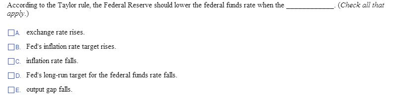 According to the Taylor rule, the Federal Reserve should lower the federal funds rate when the
apply.)
A exchange rate rises.
B. Fed's inflation rate target rises.
c. inflation rate falls.
D. Fed's long-run target for the federal funds rate falls.
DE output gap falls.
(Check all that
