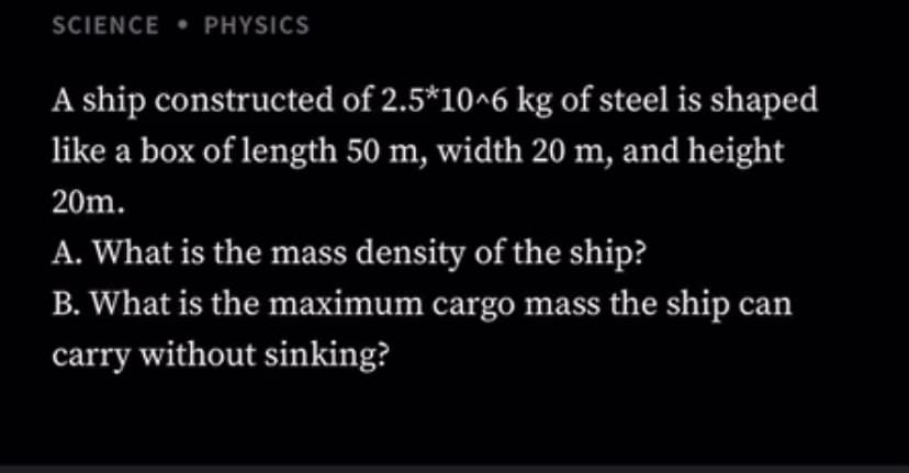 SCIENCE • PHYSICS
A ship constructed of 2.5*10^6 kg of steel is shaped
like a box of length 50 m, width 20 m, and height
20m.
A. What is the mass density of the ship?
B. What is the maximum cargo mass the ship can
carry without sinking?

