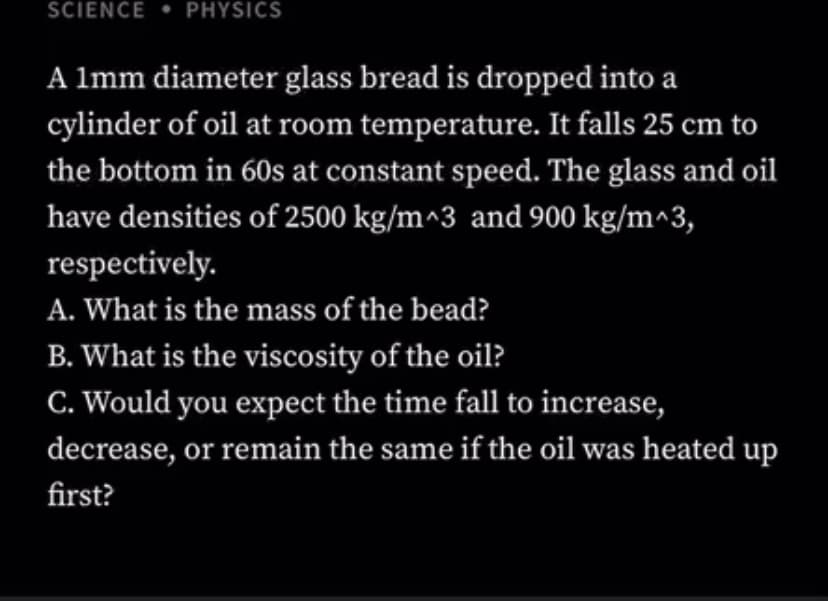 SCIENCE • PHYSICS
A lmm diameter glass bread is dropped into a
cylinder of oil at room temperature. It falls 25 cm to
the bottom in 60s at constant speed. The glass and oil
have densities of 2500 kg/m^3 and 900 kg/m^3,
respectively.
A. What is the mass of the bead?
B. What is the viscosity of the oil?
C. Would you expect the time fall to increase,
decrease, or remain the same if the oil was heated up
first?
