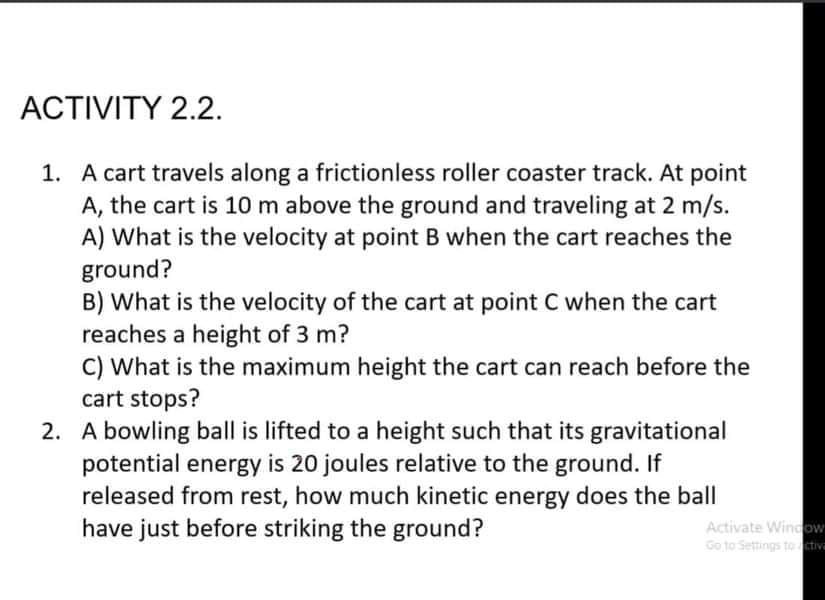 ACTIVITY 2.2.
1. A cart travels along a frictionless roller coaster track. At point
A, the cart is 10 m above the ground and traveling at 2 m/s.
A) What is the velocity at point B when the cart reaches the
ground?
B) What is the velocity of the cart at point C when the cart
reaches a height of 3 m?
C) What is the maximum height the cart can reach before the
cart stops?
2. A bowling ball is lifted to a height such that its gravitational
potential energy is 20 joules relative to the ground. If
released from rest, how much kinetic energy does the ball
have just before striking the ground?
Activate Window
Go to Settings to ctiv
