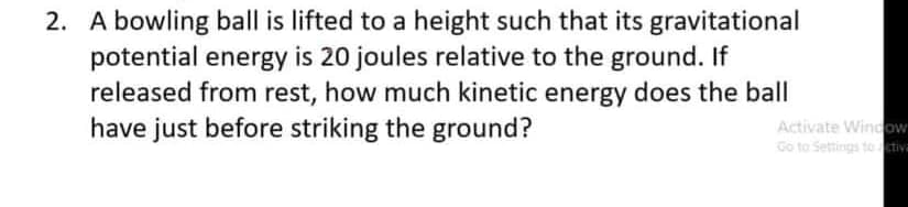 2. A bowling ball is lifted to a height such that its gravitational
potential energy is 20 joules relative to the ground. If
released from rest, how much kinetic energy does the ball
have just before striking the ground?
Activate Window
Go to Settings to ctiva
