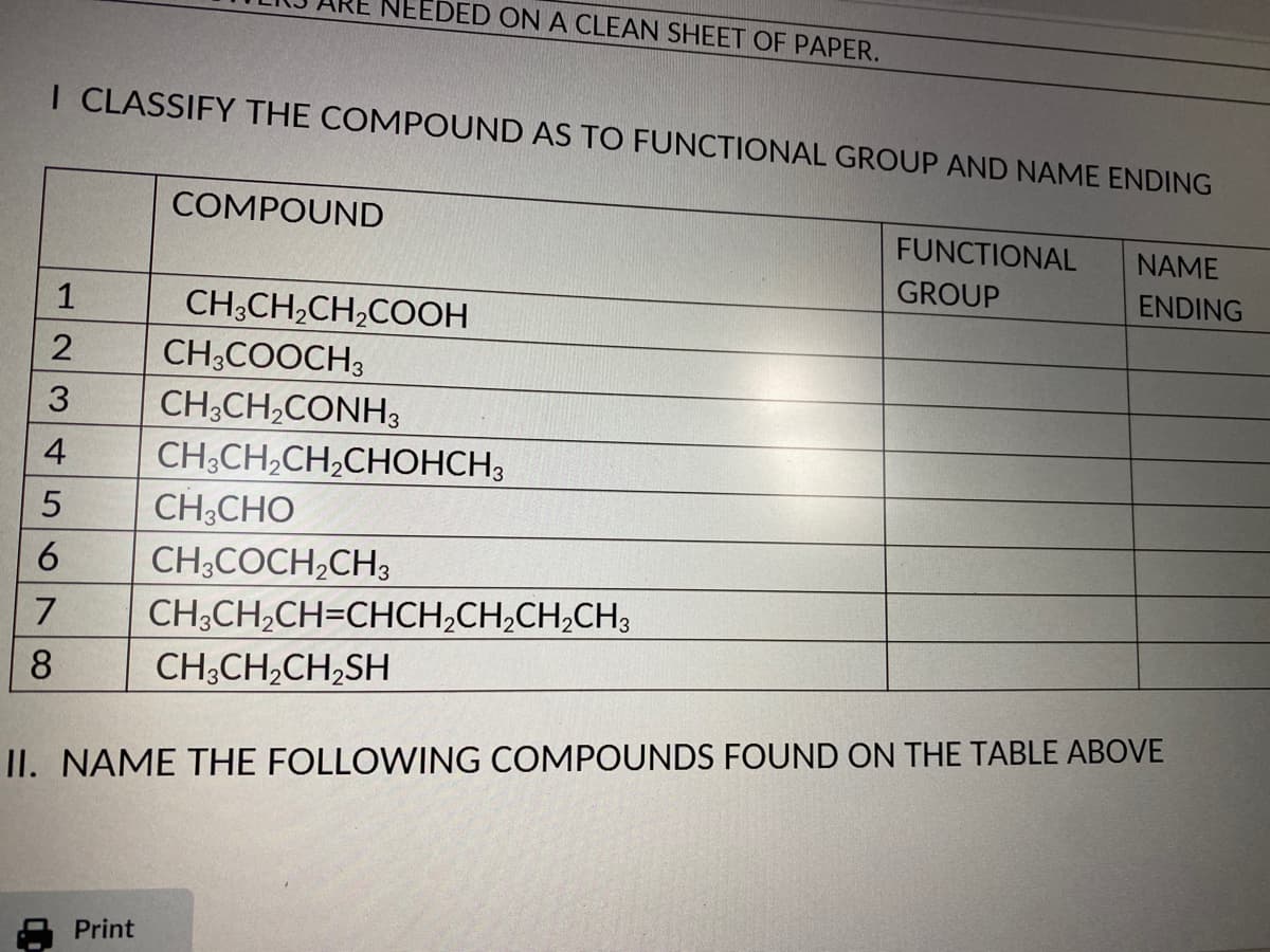 NEEDED ON A CLEAN SHEET OF PAPER.
I CLASSIFY THE COMPOUND AS TO FUNCTIONAL GROUP AND NAME ENDING
COMPOUND
FUNCTIONAL
NAME
GROUP
ENDING
1
CH3CH,CH,COOH
CH;COOCH3
CH;CH,CONH3
3
4
CH;CH,CH,CHOHCH3
CH;CHO
6.
CH;COCH,CH3
CH;CH,CH=CHCH;CH;CH,CH,
8
CH;CH,CH,SH
II. NAME THE FOLLOWING COMPOUNDS FOUND ON THE TABLE ABOVE
Print
