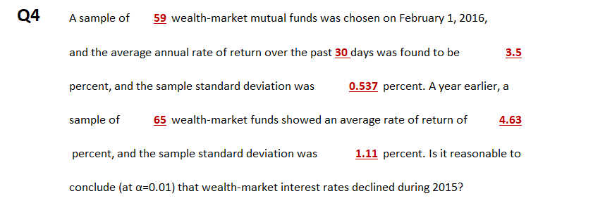 Q4
A sample of
59 wealth-market mutual funds was chosen on February 1, 2016,
and the average annual rate of return over the past 30 days was found to be
3.5
percent, and the sample standard deviation was
0.537 percent. A year earlier, a
sample of
65 wealth-market funds showed an average rate of return of
4.63
percent, and the sample standard deviation was
1.11 percent. Is it reasonable to
conclude (at a=0.01) that wealth-market interest rates declined during 2015?
