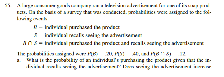 A large consumer goods company ran a television advertisement for one of its soap prod-
ucts. On the basis of a survey that was conducted, probabilities were assigned to the fol-
lowing events.
B = individual purchased the product
S = individual recalls seeing the advertisement
BOS = individual purchased the product and recalls seeing the advertisement
The probabilities assigned were P(B) = .20, P(S) = .40, and P(B N S) = .12.
a. What is the probability of an individual's purchasing the product given that the in-
dividual recalls seeing the advertisement? Does seeing the advertisement increase
