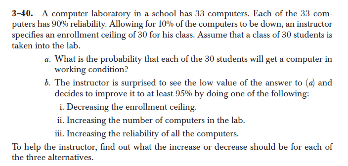 3-40. A computer laboratory in a school has 33 computers. Each of the 33 com-
puters has 90% reliability. Allowing for 10% of the computers to be down, an instructor
specifies an enrollment ceiling of 30 for his class. Assume that a class of 30 students is
taken into the lab.
a. What is the probability that each of the 30 students will get a computer in
working condition?
b. The instructor is surprised to see the low value of the answer to (a) and
decides to improve it to at least 95% by doing one of the following:
i. Decreasing the enrollment ceiling.
ii. Increasing the number of computers in the lab.
iii. Increasing the reliability of all the computers.
To help the instructor, find out what the increase or decrease should be for each of
the three alternatives.
