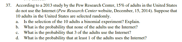 According to a 2013 study by the Pew Research Center, 15% of adults in the United States
do not use the Internet (Pew Research Center website, December, 15, 2014). Suppose that
10 adults in the United States are selected randomly.
a. Is the selection of the 10 adults a binomial experiment? Explain.
b. What is the probability that none of the adults use the Internet?
What is the probability that 3 of the adults use the Internet?
d. What is the probability that at least 1 of the adults uses the Internet?
c.
