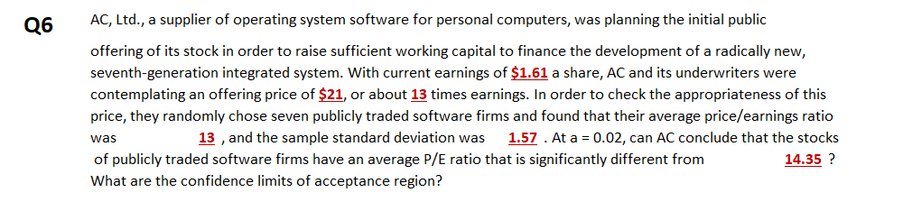 Q6
AC, Ltd., a supplier of operating system software for personal computers, was planning the initial public
offering of its stock in order to raise sufficient working capital to finance the development of a radically new,
seventh-generation integrated system. With current earnings of $1.61 a share, AC and its underwriters were
contemplating an offering price of $21, or about 13 times earnings. In order to check the appropriateness of this
price, they randomly chose seven publicly traded software firms and found that their average price/earnings ratio
13 , and the sample standard deviation was
1.57 . At a = 0.02, can AC conclude that the stocks
was
of publicly traded software firms have an average P/E ratio that is significantly different from
14.35 ?
What are the confidence limits of acceptance region?
