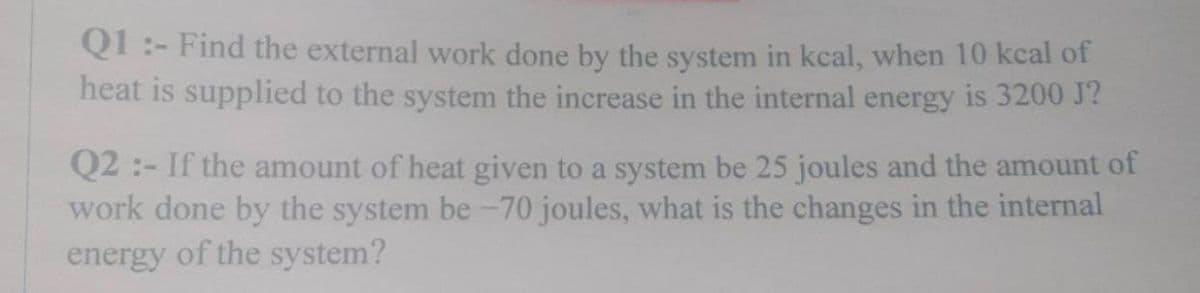 Q1:- Find the external work done by the system in kcal, when 10 kcal of
heat is supplied to the system the increase in the internal energy is 3200 J?
Q2:- If the amount of heat given to a system be 25 joules and the amount of
work done by the system be-70 joules, what is the changes in the internal
energy of the system?