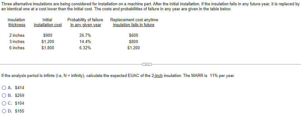 Three alternative insulations are being considered for installation on a machine part. After the initial installation, if the insulation fails in any future year, it is replaced by
an identical one at a cost lower than the initial cost. The costs and probabilities of failure in any year are given in the table below.
Insulation
thickness
2 inches
3 inches
6 inches
Initial
installation cost
$900
$1,200
$1,800
Probability of failure
in any given year
26.7%
14.4%
6.32%
Replacement cost anytime
insulation fails in future
$600
$800
$1,200
If the analysis period is infinte (i.e, N = infinity), calculate the expected EUAC of the 2-inch insulation. The MARR is 11% per year.
OA. $414
O B. $259
O C. $104
O D. $155