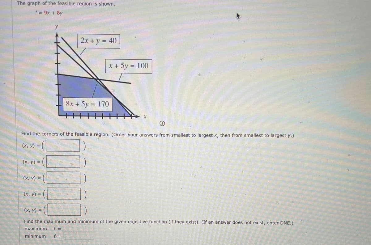 The graph of the feasible region is shown.
f= 9x + 8y
y
2x + y = 40
x + 5y = 100
8x + 5y = 170
%3D
Find the corners of the feasible region. (Order your answers from smallest to largest x, then from smallest to largest y.)
(x, y) =
(х, у)
!!
(х, у) -
(х, у) -
(х, у) %3D
Find the maximum and minimum of the given objective function (if they exist). (If an answer does not exist, enter DNE.)
maximum
minimum
f =
