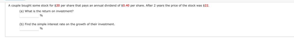 A couple bought some stock for $20 per share that pays an annual dividend of $0.40 per share. After 2 years the price of the stock was $22.
(a) What is the return on investment?
%
(b) Find the simple interest rate on the growth of their investment.
%
