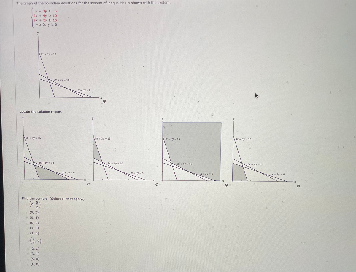 The graph of the boundary equations for the system of inequalities is shown with the system.
x + 3y 2 6
2x + 4y 2 10
9x + 3y 2 15
x 2 0, y 2 0
9х + Зу- 15
2x+4y 10
X+3y 6
Locate the solution region.
y
9x + 3y = 15
9x+ 3y = 15
9х + Зу - 15
9х + Зу — 15
2x + 4y = 10
2x + 4y = 10
2x + 4y = 10
2x + 4y = 10
X + 3y = 6
X+3y 6
X+ 3y = 6
X + 3y = 6
Find the corners. (Select all that apply..)
5.
0,
2.
o (0, 2)
(0, 5)
a (0, 6)
(1, 2)
p (1, 3)
o (2, 1)
- (3, 1)
- (5, 0)
(6, 0)
